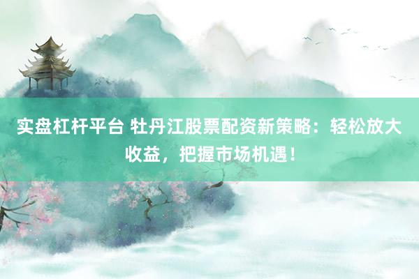 实盘杠杆平台 牡丹江股票配资新策略：轻松放大收益，把握市场机遇！