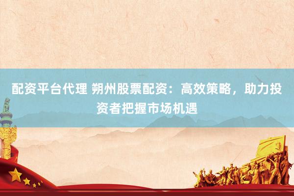 配资平台代理 朔州股票配资：高效策略，助力投资者把握市场机遇