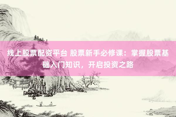 线上股票配资平台 股票新手必修课：掌握股票基础入门知识，开启投资之路