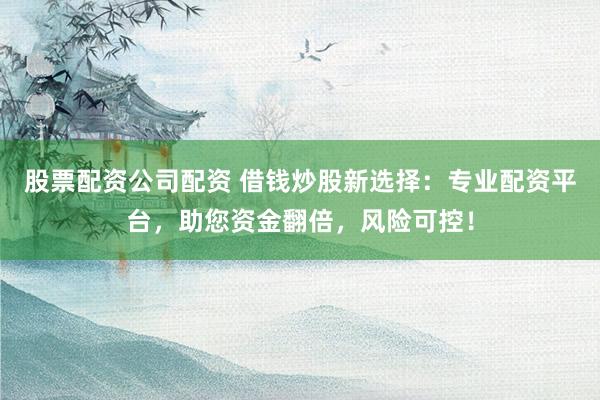 股票配资公司配资 借钱炒股新选择：专业配资平台，助您资金翻倍，风险可控！