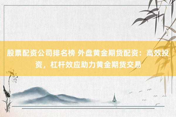 股票配资公司排名榜 外盘黄金期货配资：高效投资，杠杆效应助力黄金期货交易