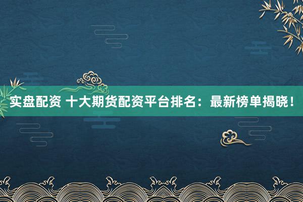 实盘配资 十大期货配资平台排名：最新榜单揭晓！