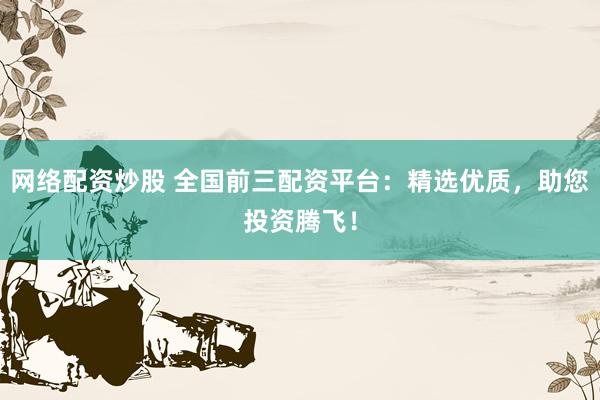 网络配资炒股 全国前三配资平台：精选优质，助您投资腾飞！