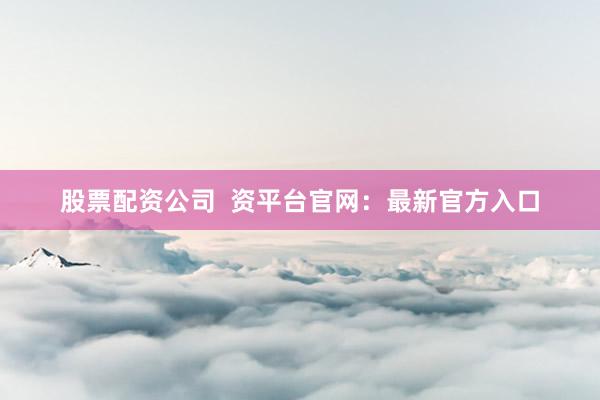 股票配资公司  资平台官网：最新官方入口