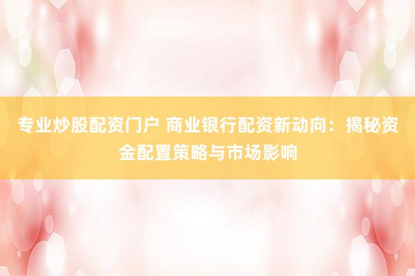 专业炒股配资门户 商业银行配资新动向：揭秘资金配置策略与市场影响
