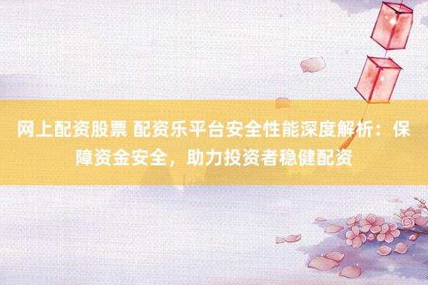 网上配资股票 配资乐平台安全性能深度解析：保障资金安全，助力投资者稳健配资