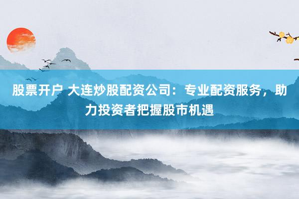 股票开户 大连炒股配资公司：专业配资服务，助力投资者把握股市机遇
