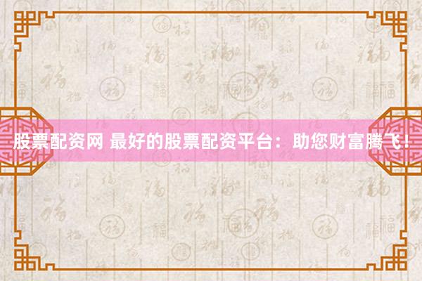股票配资网 最好的股票配资平台：助您财富腾飞！
