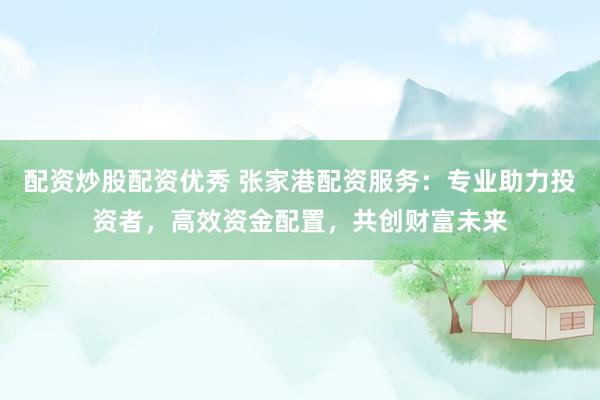配资炒股配资优秀 张家港配资服务：专业助力投资者，高效资金配置，共创财富未来