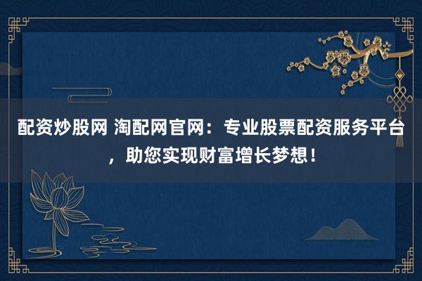 配资炒股网 淘配网官网：专业股票配资服务平台，助您实现财富增长梦想！