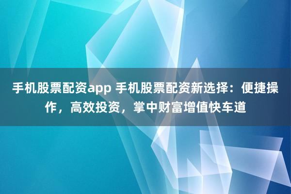 手机股票配资app 手机股票配资新选择：便捷操作，高效投资，掌中财富增值快车道