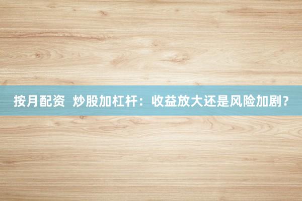 按月配资  炒股加杠杆：收益放大还是风险加剧？