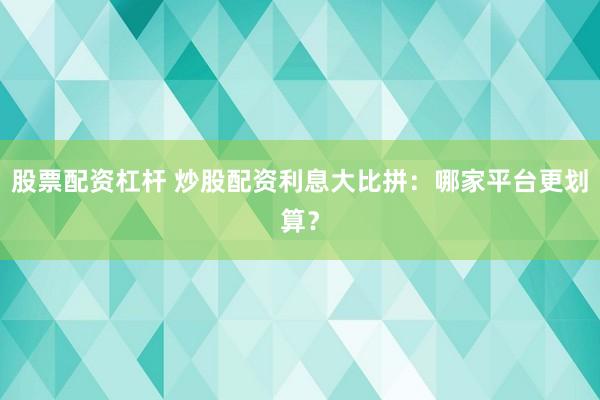 股票配资杠杆 炒股配资利息大比拼：哪家平台更划算？