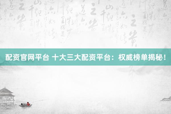 配资官网平台 十大三大配资平台：权威榜单揭秘！