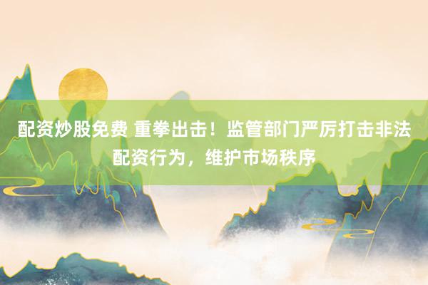 配资炒股免费 重拳出击！监管部门严厉打击非法配资行为，维护市场秩序