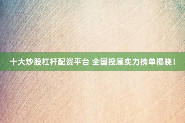 十大炒股杠杆配资平台 全国投顾实力榜单揭晓！