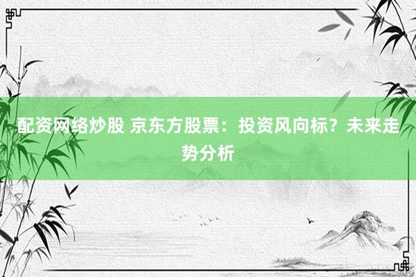 配资网络炒股 京东方股票：投资风向标？未来走势分析