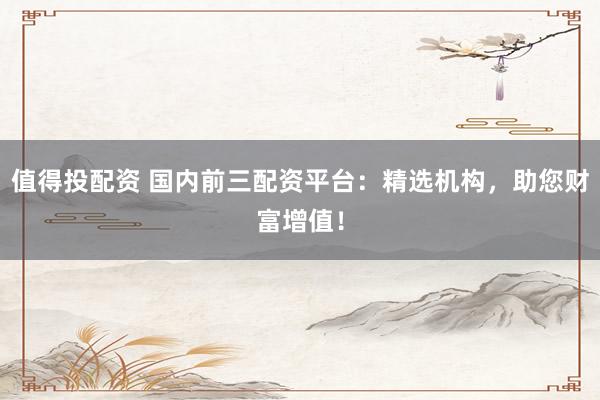 值得投配资 国内前三配资平台:精选机构,助您财富增值!