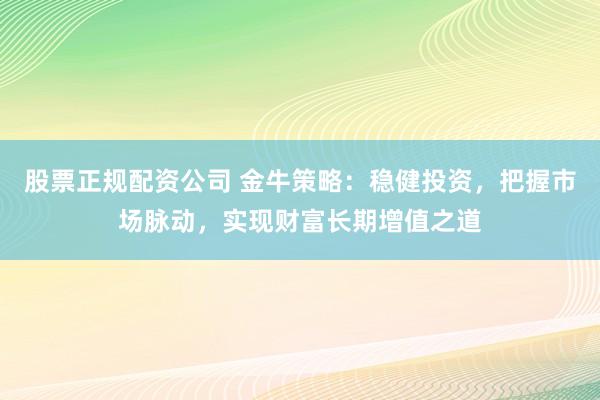 股票正规配资公司 金牛策略：稳健投资，把握市场脉动，实现财富长期增值之道