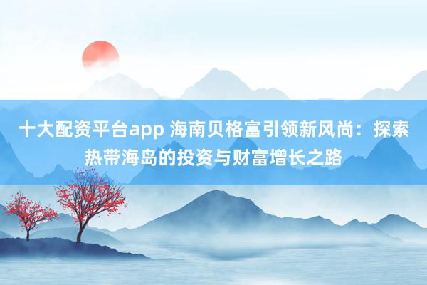 十大配资平台app 海南贝格富引领新风尚：探索热带海岛的投资与财富增长之路
