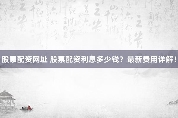 股票配资网址 股票配资利息多少钱？最新费用详解！