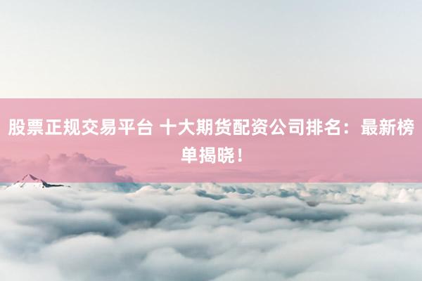 股票正规交易平台 十大期货配资公司排名：最新榜单揭晓！