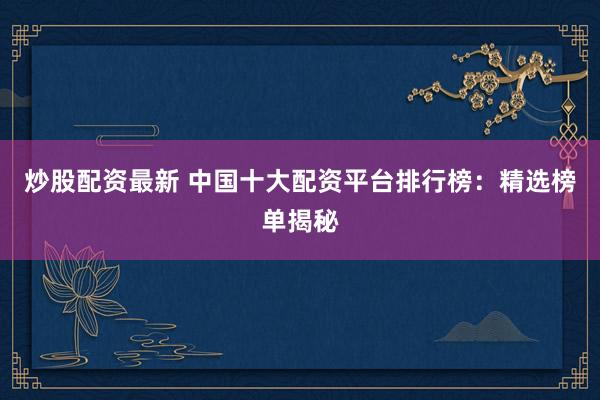 炒股配资最新 中国十大配资平台排行榜:精选榜单揭秘
