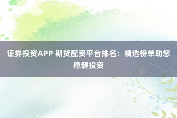 证券投资APP 期货配资平台排名：精选榜单助您稳健投资