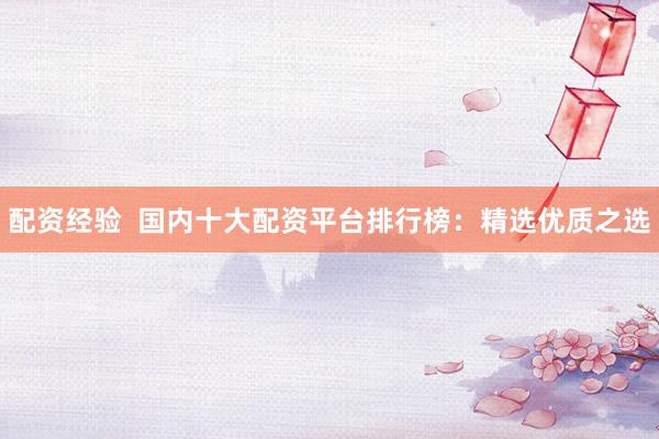 配资经验  国内十大配资平台排行榜：精选优质之选