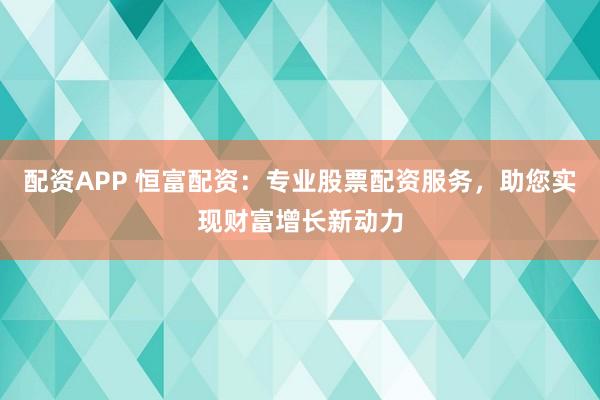 配资APP 恒富配资：专业股票配资服务，助您实现财富增长新动力