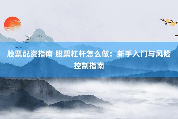 股票配资指南 股票杠杆怎么做：新手入门与风险控制指南