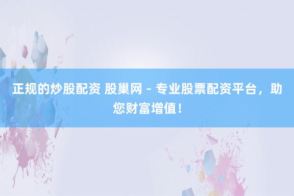 正规的炒股配资 股巢网 - 专业股票配资平台，助您财富增值！
