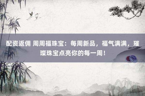 配资返佣 周周福珠宝：每周新品，福气满满，璀璨珠宝点亮你的每一周！